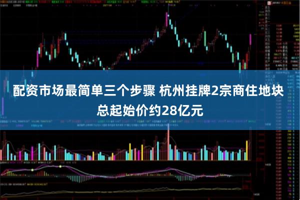 配资市场最简单三个步骤 杭州挂牌2宗商住地块 总起始价约28亿元