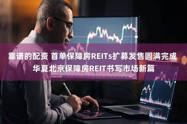 靠谱的配资 首单保障房REITs扩募发售圆满完成 华夏北京保障房REIT书写市场新篇