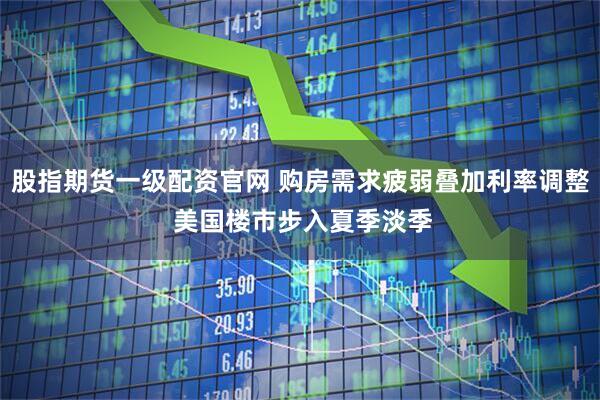 股指期货一级配资官网 购房需求疲弱叠加利率调整 美国楼市步入夏季淡季