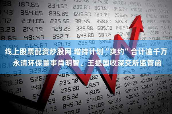 线上股票配资炒股网 增持计划“爽约”合计逾千万 永清环保董事肖明智、王振国收深交所监管函