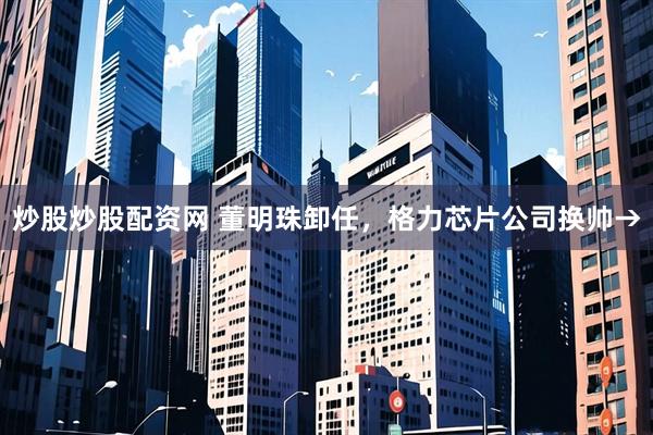 炒股炒股配资网 董明珠卸任，格力芯片公司换帅→