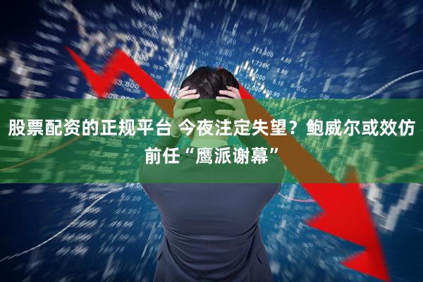 股票配资的正规平台 今夜注定失望？鲍威尔或效仿前任“鹰派谢幕”