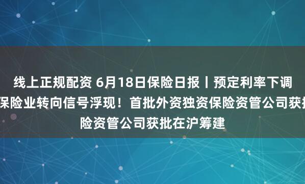 线上正规配资 6月18日保险日报丨预定利率下调至1.5%，保险业转向信号浮现！首批外资独资保险资管公司获批在沪筹建
