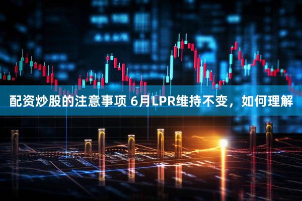 配资炒股的注意事项 6月LPR维持不变，如何理解