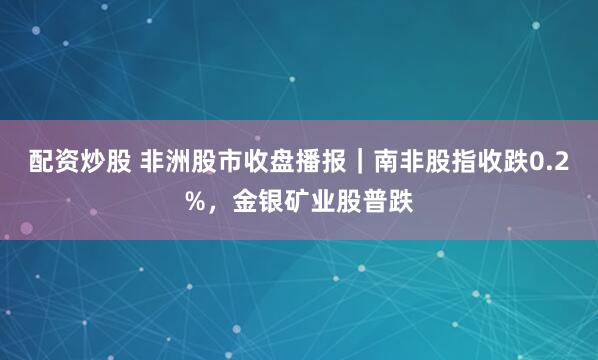 配资炒股 非洲股市收盘播报｜南非股指收跌0.2%，金银矿业股普跌