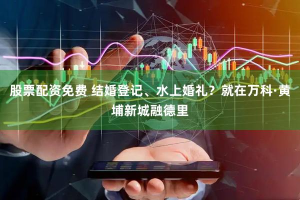 股票配资免费 结婚登记、水上婚礼？就在万科·黄埔新城融德里