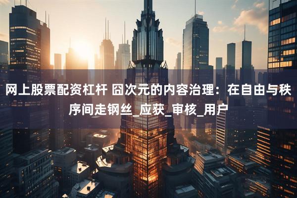 网上股票配资杠杆 囧次元的内容治理：在自由与秩序间走钢丝_应获_审核_用户