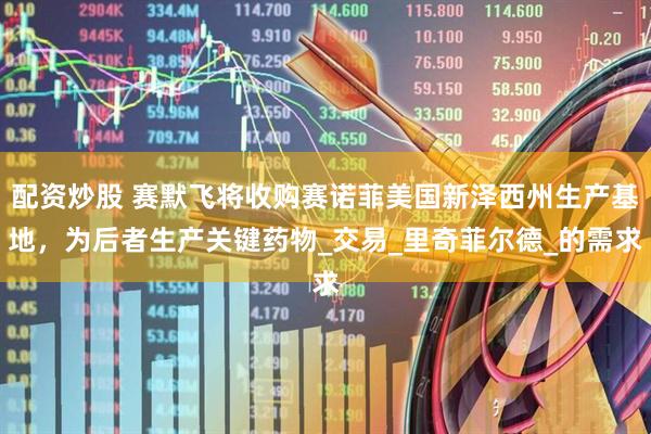 配资炒股 赛默飞将收购赛诺菲美国新泽西州生产基地，为后者生产关键药物_交易_里奇菲尔德_的需求