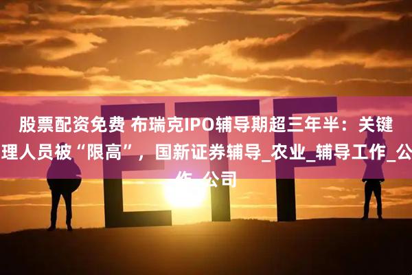 股票配资免费 布瑞克IPO辅导期超三年半：关键管理人员被“限高”，国新证券辅导_农业_辅导工作_公司