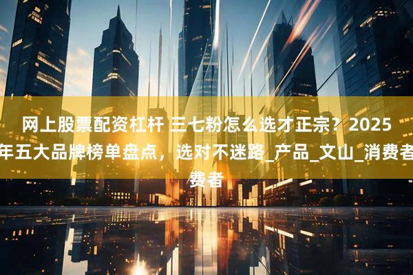 网上股票配资杠杆 三七粉怎么选才正宗？2025年五大品牌榜单盘点，选对不迷路_产品_文山_消费者