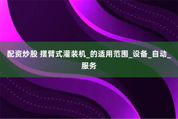 配资炒股 摆臂式灌装机_的适用范围_设备_自动_服务