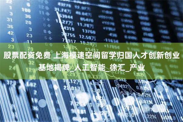 股票配资免费 上海模速空间留学归国人才创新创业基地揭牌_人工智能_徐汇_产业