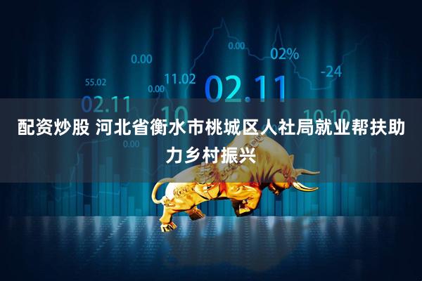 配资炒股 河北省衡水市桃城区人社局就业帮扶助力乡村振兴
