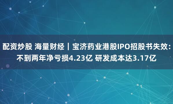 配资炒股 海量财经｜宝济药业港股IPO招股书失效：不到两年净亏损4.23亿 研发成本达3.17亿