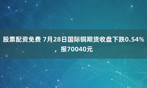 股票配资免费 7月28日国际铜期货收盘下跌0.54%，报70040元