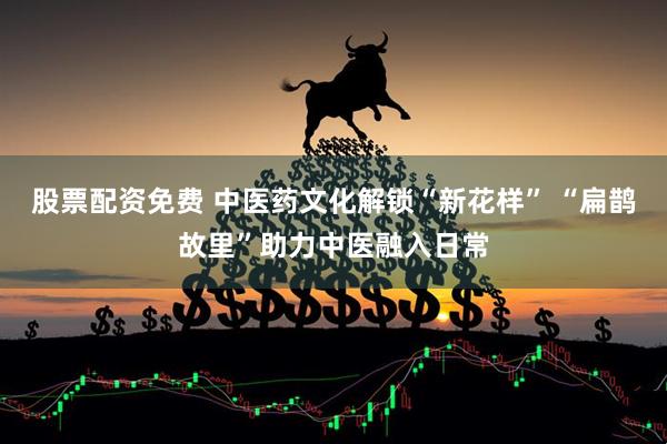 股票配资免费 中医药文化解锁“新花样” “扁鹊故里”助力中医融入日常