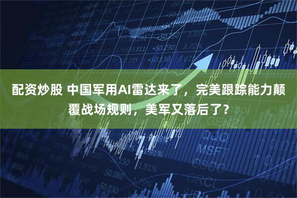 配资炒股 中国军用AI雷达来了，完美跟踪能力颠覆战场规则，美军又落后了？
