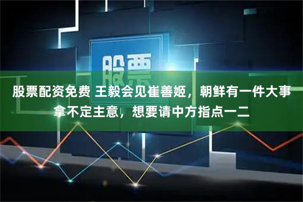 股票配资免费 王毅会见崔善姬，朝鲜有一件大事拿不定主意，想要请中方指点一二