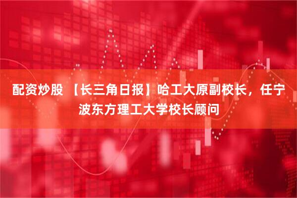 配资炒股 【长三角日报】哈工大原副校长，任宁波东方理工大学校长顾问