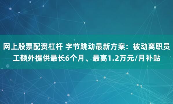 网上股票配资杠杆 字节跳动最新方案：被动离职员工额外提供最长6个月、最高1.2万元/月补贴