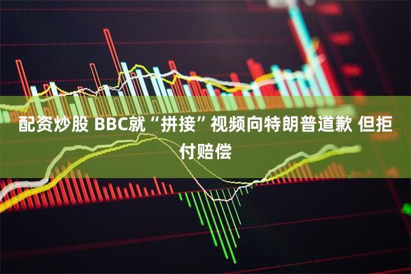 配资炒股 BBC就“拼接”视频向特朗普道歉 但拒付赔偿