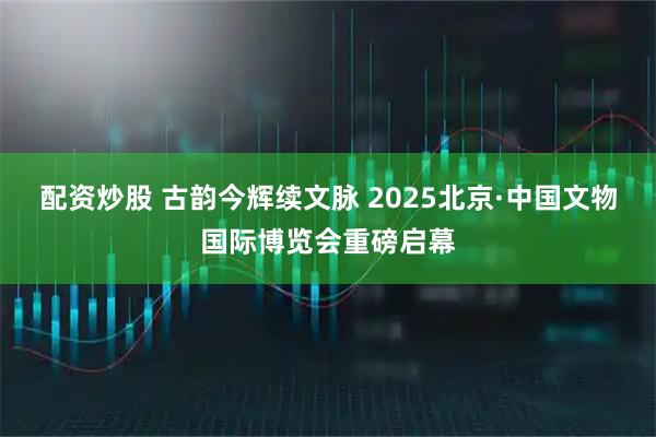 配资炒股 古韵今辉续文脉 2025北京·中国文物国际博览会重磅启幕