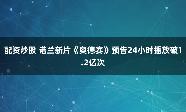 配资炒股 诺兰新片《奥德赛》预告24小时播放破1.2亿次