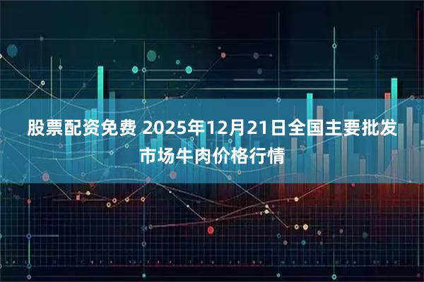 股票配资免费 2025年12月21日全国主要批发市场牛肉价格行情