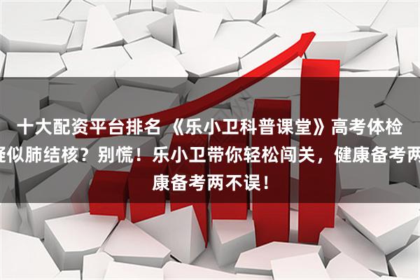 十大配资平台排名 《乐小卫科普课堂》高考体检胸片疑似肺结核？别慌！乐小卫带你轻松闯关，健康备考两不误！