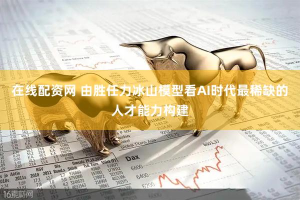 在线配资网 由胜任力冰山模型看AI时代最稀缺的人才能力构建