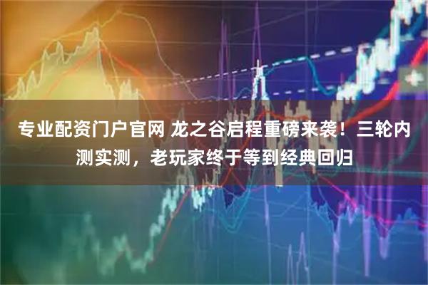 专业配资门户官网 龙之谷启程重磅来袭！三轮内测实测，老玩家终于等到经典回归