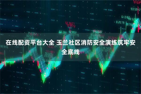 在线配资平台大全 玉兰社区消防安全演练筑牢安全底线
