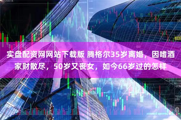 实盘配资网网站下载版 腾格尔35岁离婚，因嗜酒家财散尽，50岁又丧女，如今66岁过的怎样