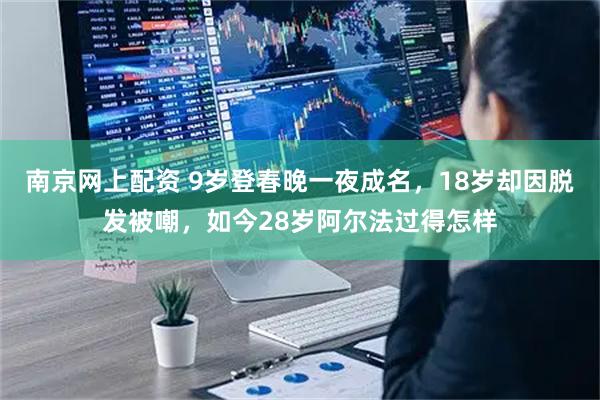 南京网上配资 9岁登春晚一夜成名，18岁却因脱发被嘲，如今28岁阿尔法过得怎样