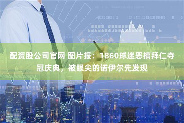 配资股公司官网 图片报：1860球迷恶搞拜仁夺冠庆典，被眼尖的诺伊尔先发现