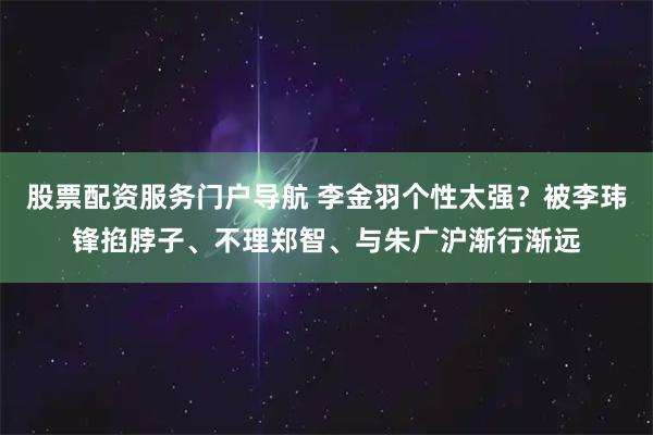 股票配资服务门户导航 李金羽个性太强？被李玮锋掐脖子、不理郑智、与朱广沪渐行渐远