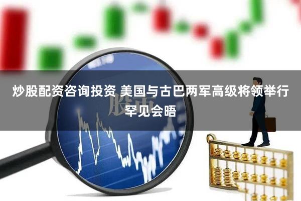 炒股配资咨询投资 美国与古巴两军高级将领举行罕见会晤